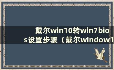 戴尔win10转win7bios设置步骤（戴尔window10转win7 BIOS如何设置）